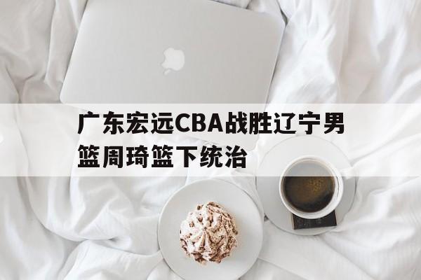 关于广东宏远CBA战胜辽宁男篮周琦篮下统治的信息